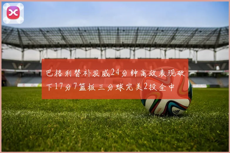 巴格利替补发威24分钟高效表现砍下17分7篮板三分球完美2投全中