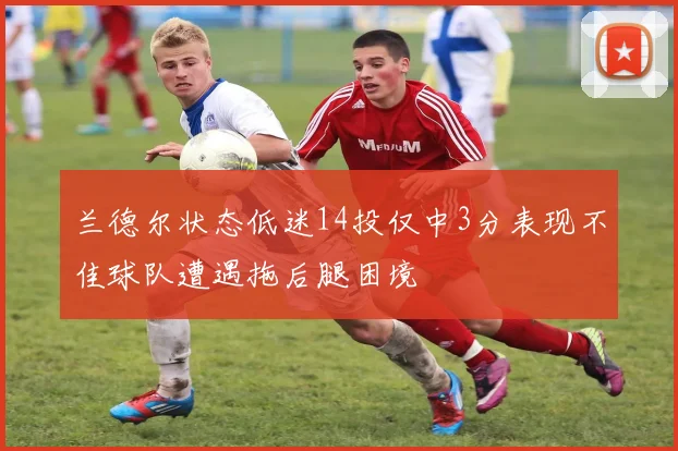 兰德尔状态低迷14投仅中3分表现不佳球队遭遇拖后腿困境