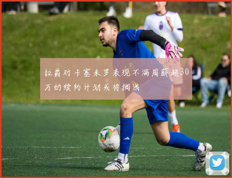拉爵对卡塞米罗表现不满周薪超30万的续约计划或将搁浅