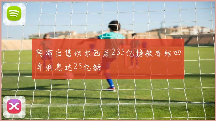 阿布出售切尔西后235亿镑被冻结四年利息达25亿镑
