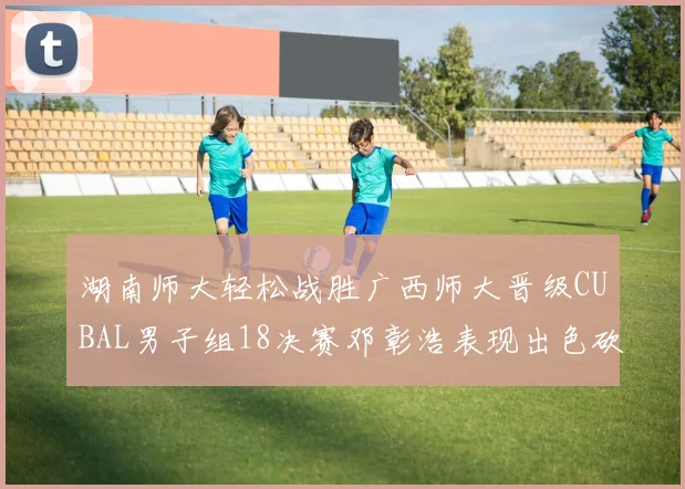 湖南师大轻松战胜广西师大晋级CUBAL男子组18决赛邓彰浩表现出色砍下26分7篮板