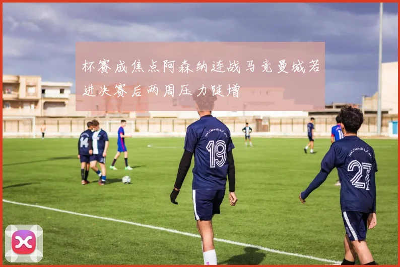 杯赛成焦点阿森纳连战马竞曼城若进决赛后两周压力陡增