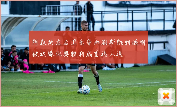 阿森纳左后卫竞争加剧斯凯利逐渐被边缘化奥赖利成首选人选