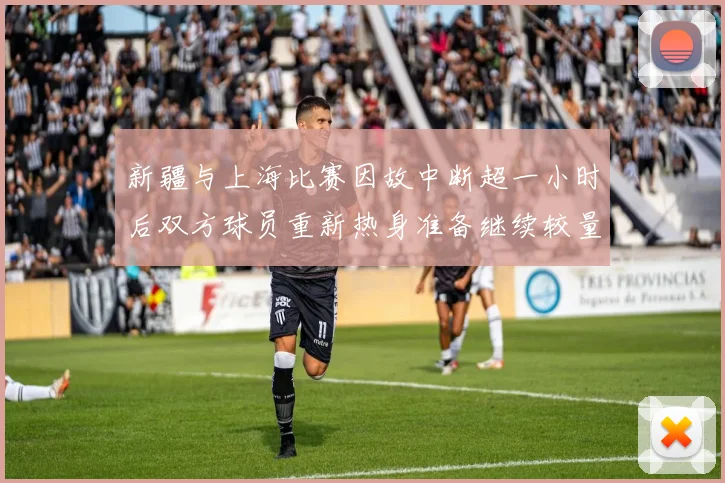 新疆与上海比赛因故中断超一小时后双方球员重新热身准备继续较量