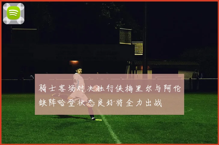 骑士客场对决独行侠梅里尔与阿伦缺阵哈登状态良好将全力出战