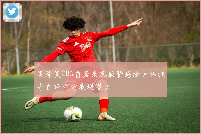 吴泽昊CBA首秀表现获赞感谢卢伟指导自评六分展现潜力