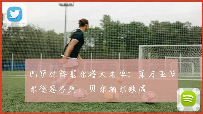巴萨对阵塞尔塔大名单：莱万亚马尔德容在列，贝尔纳尔缺席