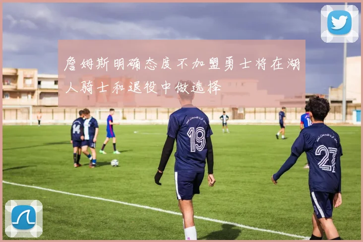 詹姆斯明确态度不加盟勇士将在湖人骑士和退役中做选择